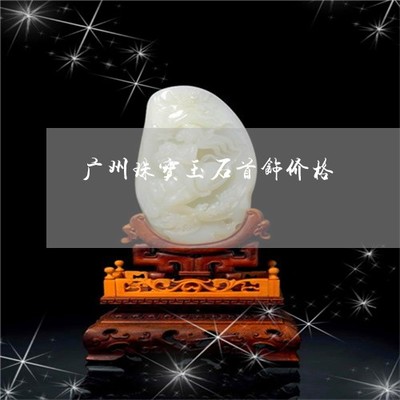 广州珠宝玉石首饰价格指南 2022年最新购买地点与行情解析